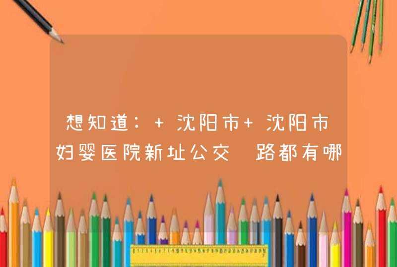 想知道: 沈阳市 沈阳市妇婴医院新址公交线路都有哪些？？,第1张