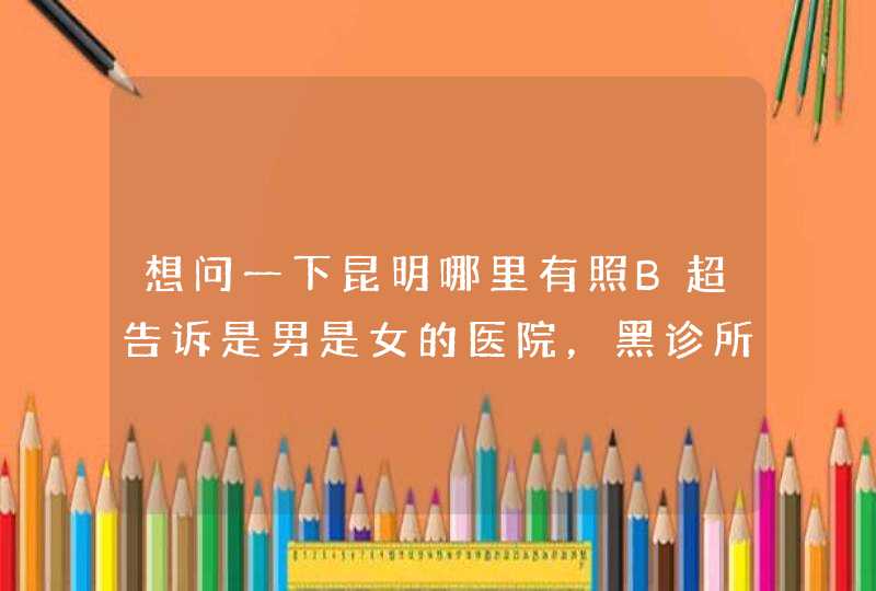 想问一下昆明哪里有照B超告诉是男是女的医院，黑诊所也可以。劝慰的话不要说了，知道麻烦告诉一下。谢谢,第1张