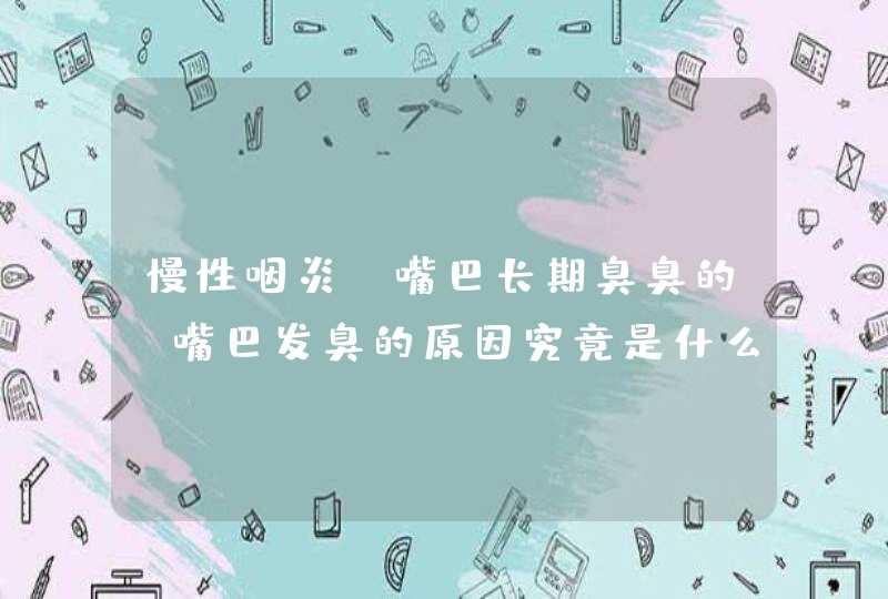 慢性咽炎，嘴巴长期臭臭的，嘴巴发臭的原因究竟是什么？,第1张