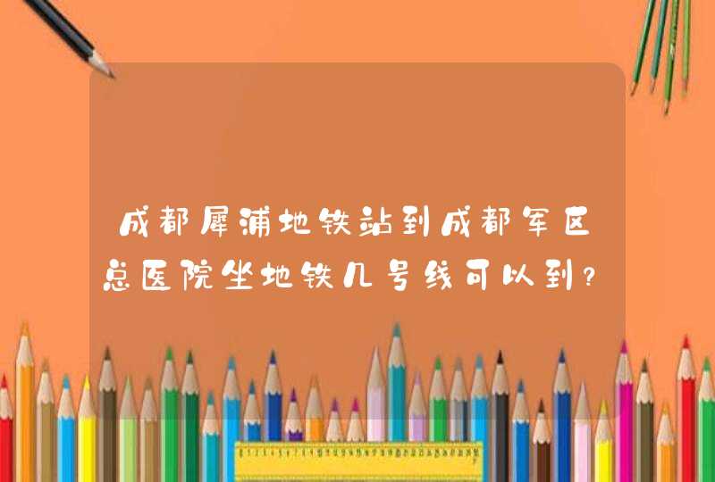 成都犀浦地铁站到成都军区总医院坐地铁几号线可以到？,第1张