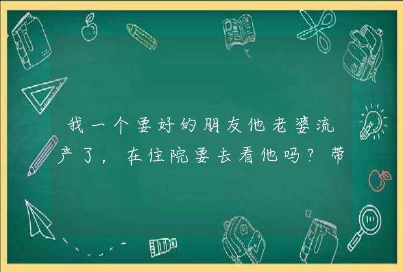 我一个要好的朋友他老婆流产了，在住院要去看他吗？带什么东西好呢,第1张