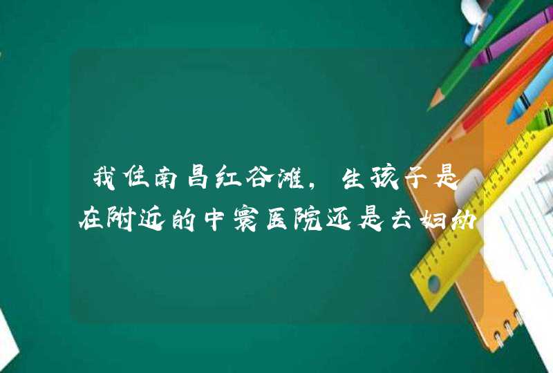 我住南昌红谷滩，生孩子是在附近的中寰医院还是去妇幼保健院？,第1张