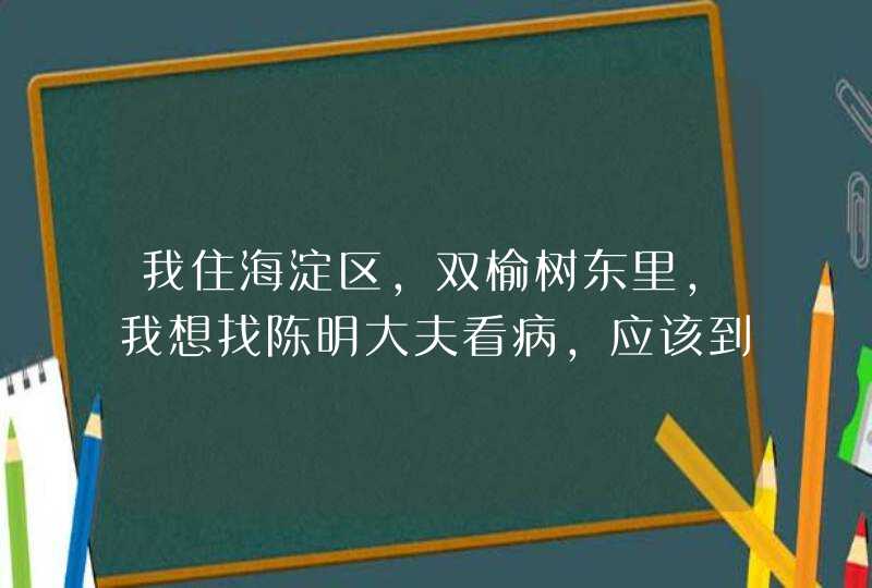 我住海淀区，双榆树东里，我想找陈明大夫看病，应该到那里挂号，多少钱。,第1张