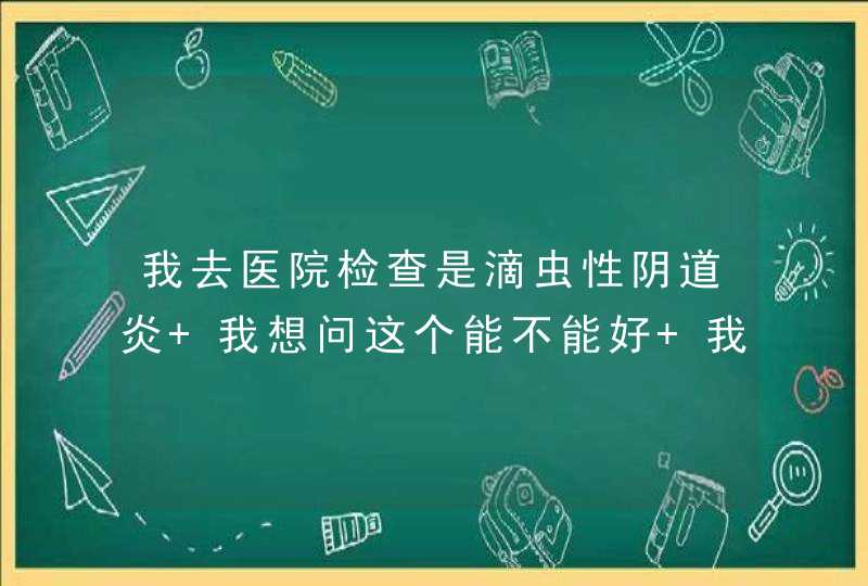 我去医院检查是滴虫性阴道炎 我想问这个能不能好 我已经开始上药 吃药,第1张