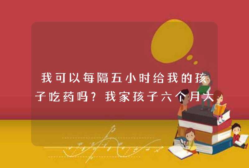 我可以每隔五小时给我的孩子吃药吗？我家孩子六个月大！谢谢,第1张