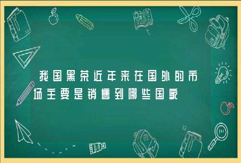 我国黑茶近年来在国外的市场主要是销售到哪些国家,第1张