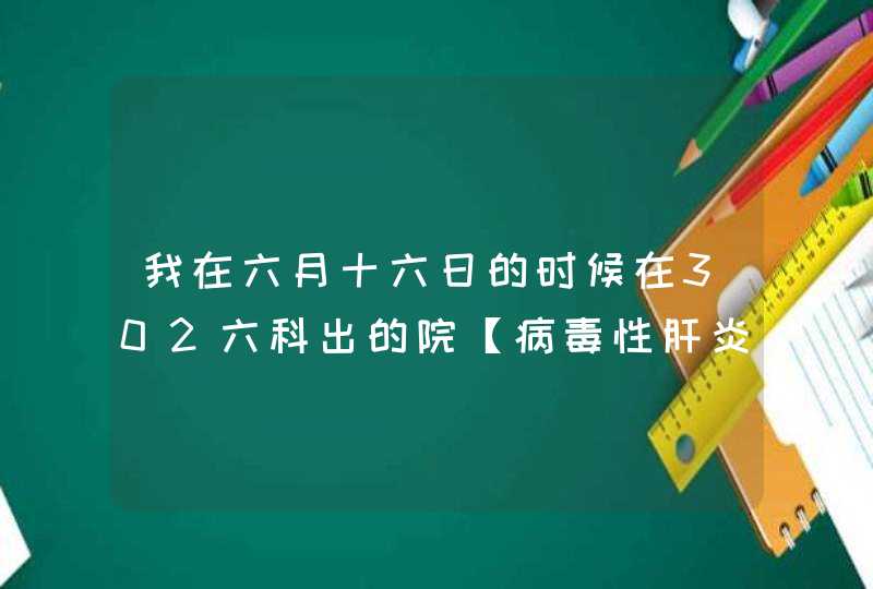 我在六月十六日的时候在302六科出的院【病毒性肝炎慢性乙肝】,第1张