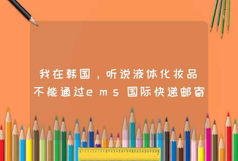 我在韩国，听说液体化妆品不能通过ems国际快递邮寄，之后看到网上说是化妆品现在都是陆运。那液体化妆,第1张