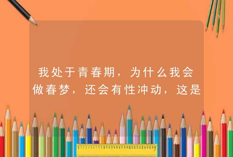 我处于青春期，为什么我会做春梦，还会有性冲动，这是为什么呢？,第1张