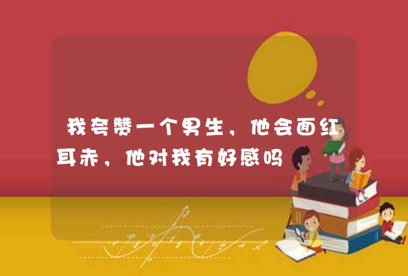 我夸赞一个男生，他会面红耳赤，他对我有好感吗,第1张