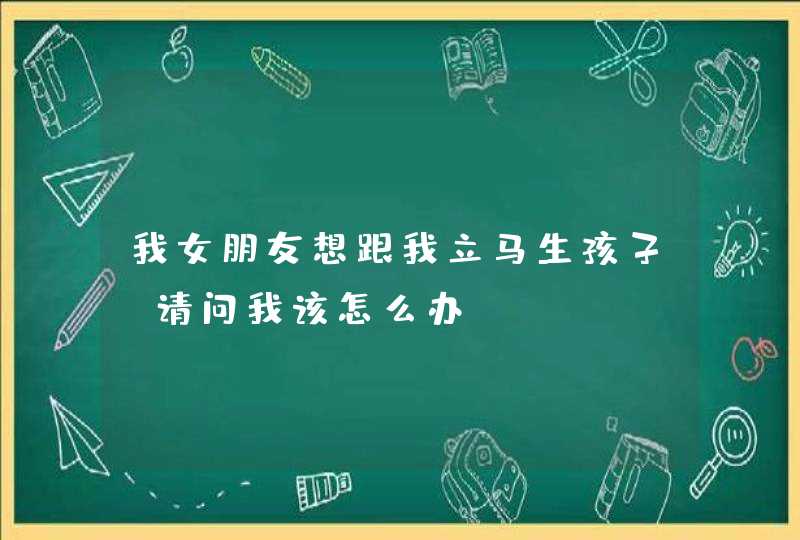 我女朋友想跟我立马生孩子，请问我该怎么办？,第1张