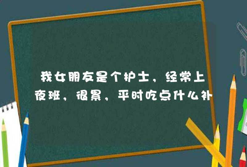 我女朋友是个护士，经常上夜班，很累，平时吃点什么补品能对身体好点呢？,第1张