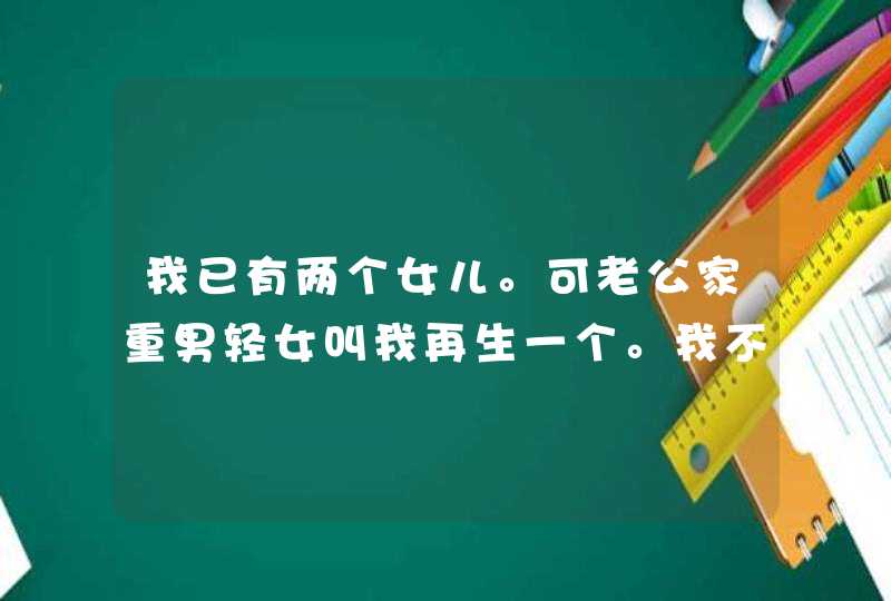 我已有两个女儿。可老公家重男轻女叫我再生一个。我不想生。最近为了这事天天吵。我该怎么办？,第1张