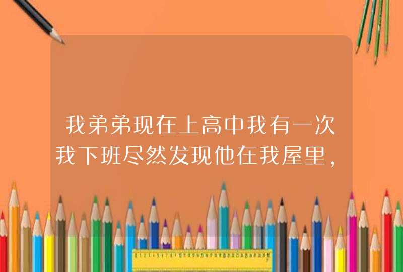 我弟弟现在上高中我有一次我下班尽然发现他在我屋里，拿着我的内裤在看，还有时闻一下，我该咋办,第1张