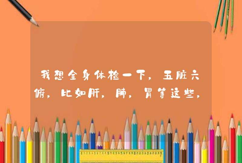 我想全身体检一下，五脏六俯，比如肝，肺，胃等这些，需要多少钱？挂什么科？谢谢,第1张