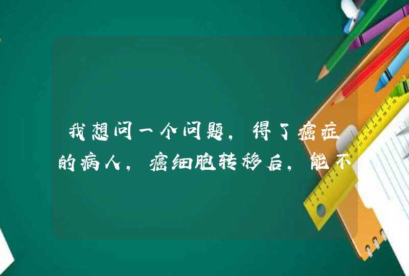 我想问一个问题，得了癌症的病人，癌细胞转移后，能不能通过器官的移植来治疗病情？,第1张