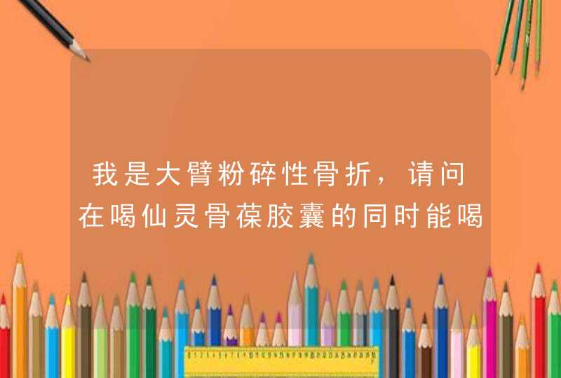 我是大臂粉碎性骨折，请问在喝仙灵骨葆胶囊的同时能喝,第1张