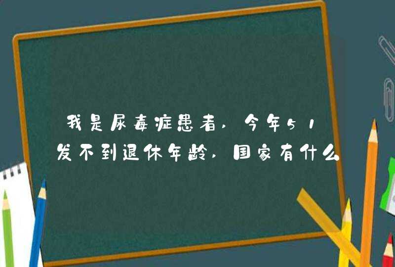 我是尿毒症患者,今年51发不到退休年龄,国家有什么政策规定没,第1张