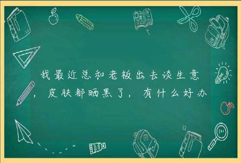 我最近总和老板出去谈生意,皮肤都晒黑了,有什么好办法吗,第1张