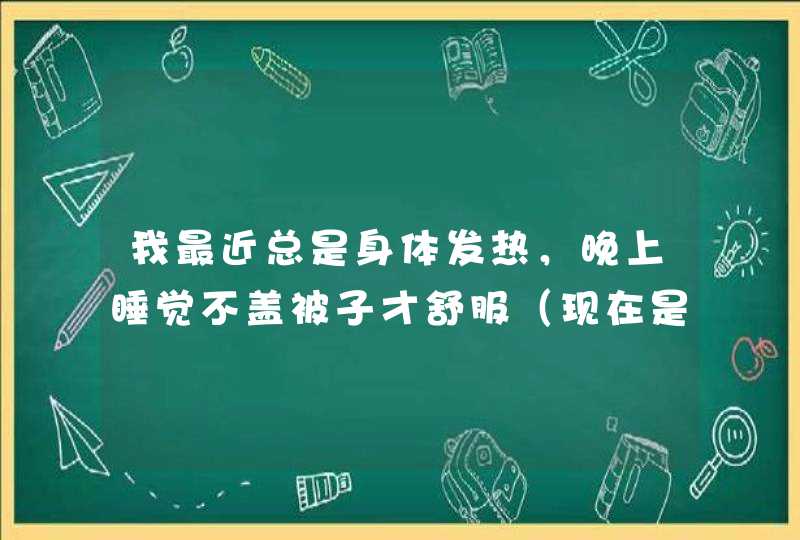 我最近总是身体发热，晚上睡觉不盖被子才舒服（现在是冬天啊），还总恶心想吐，感觉很累，总想睡觉，为什,第1张