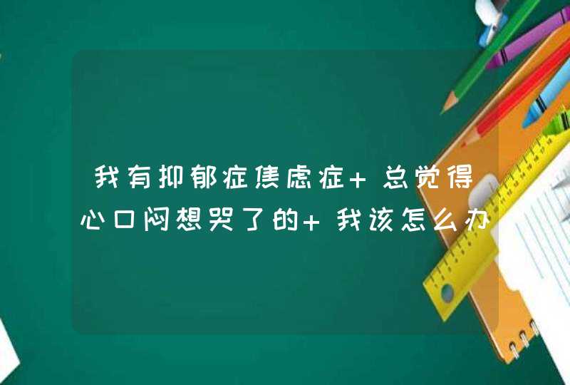 我有抑郁症焦虑症 总觉得心口闷想哭了的 我该怎么办,第1张