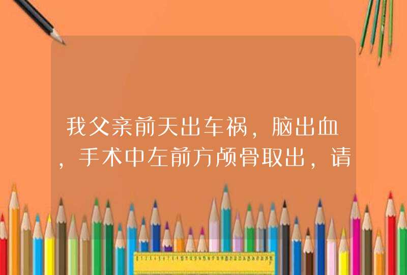 我父亲前天出车祸，脑出血，手术中左前方颅骨取出，请问什么时候能康复？有什么后遗症？,第1张