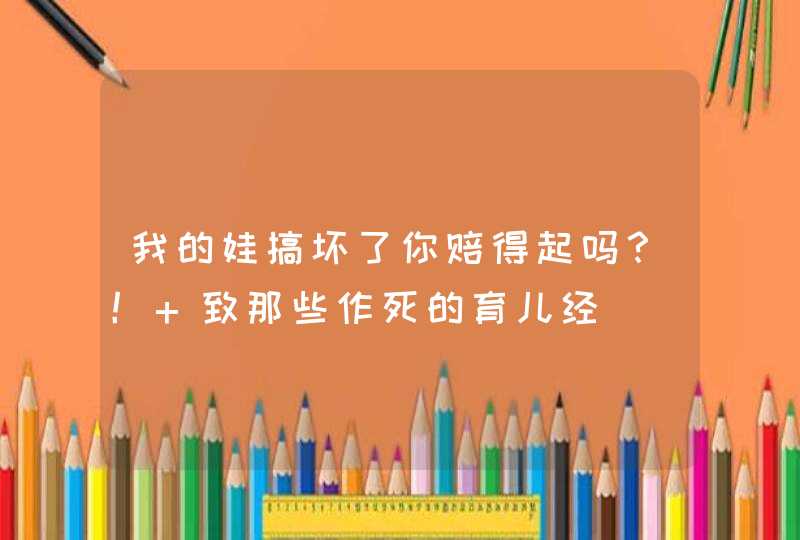 我的娃搞坏了你赔得起吗？！ 致那些作死的育儿经,第1张