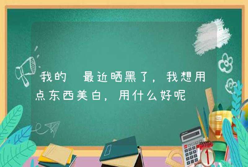 我的脸最近晒黑了，我想用点东西美白，用什么好呢,第1张