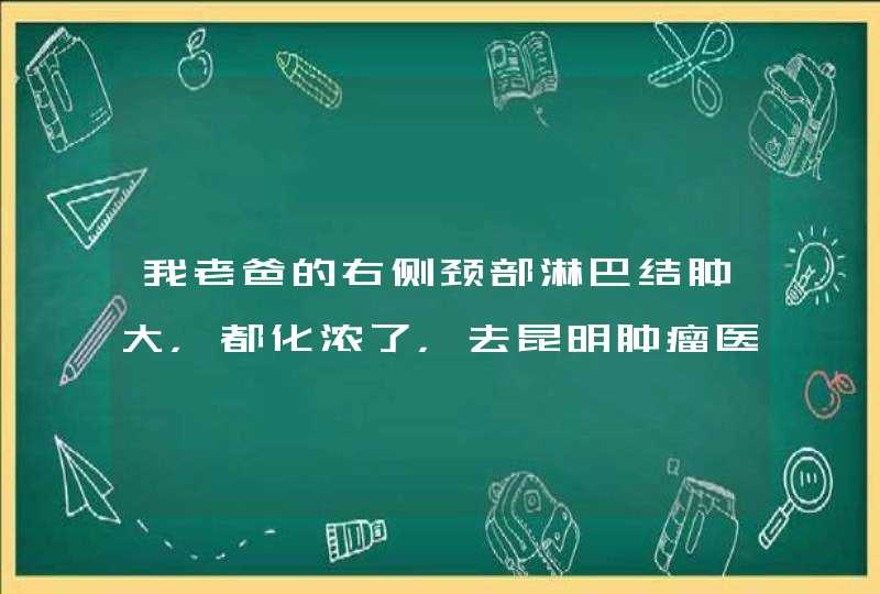 我老爸的右侧颈部淋巴结肿大，都化浓了，去昆明肿瘤医院检查都说不能做手术，化疗都要去北京。,第1张