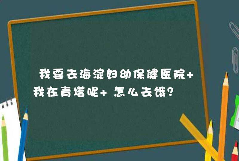 我要去海淀妇幼保健医院 我在青塔呢 怎么去饿？,第1张