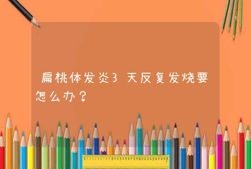 扁桃体发炎3天反复发烧要怎么办？,第1张