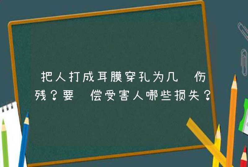 把人打成耳膜穿孔为几级伤残？要赔偿受害人哪些损失？大概要多少钱？,第1张