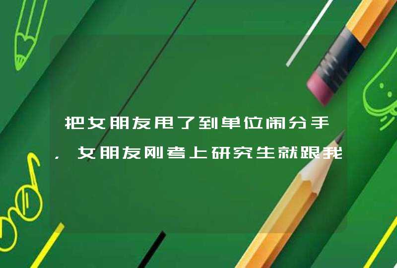 把女朋友甩了到单位闹分手，女朋友刚考上研究生就跟我分手,第1张