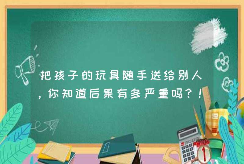 把孩子的玩具随手送给别人，你知道后果有多严重吗？！,第1张