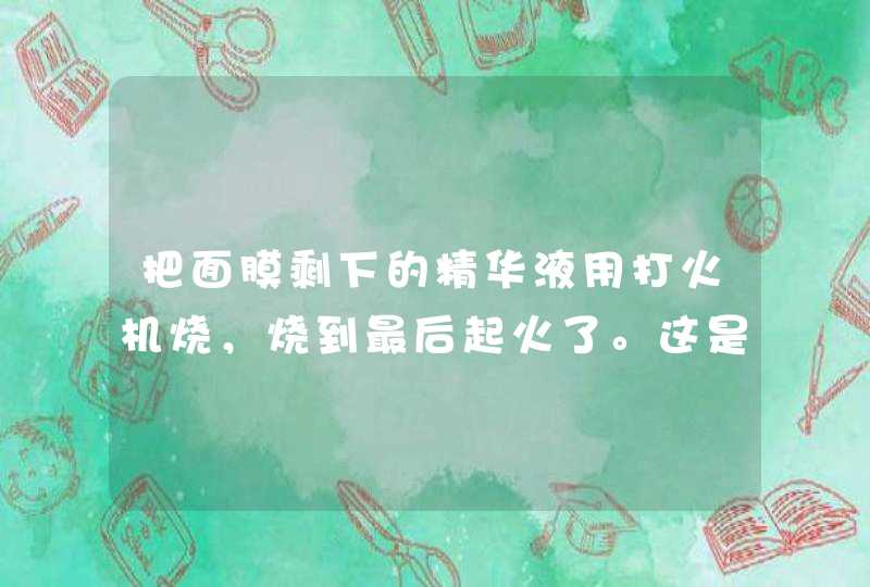 把面膜剩下的精华液用打火机烧，烧到最后起火了。这是怎么回事，好的面膜烧出来是怎么样的，怎么辩认面,第1张