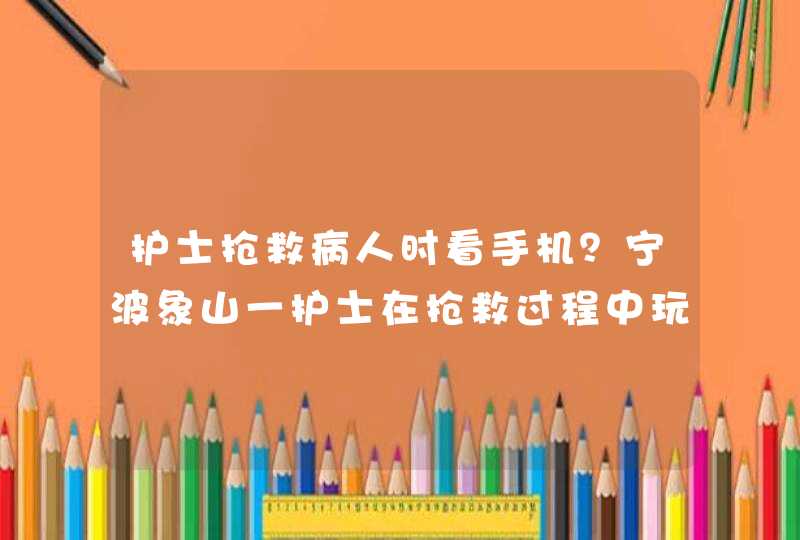 护士抢救病人时看手机？宁波象山一护士在抢救过程中玩手机，真相是什么？,第1张