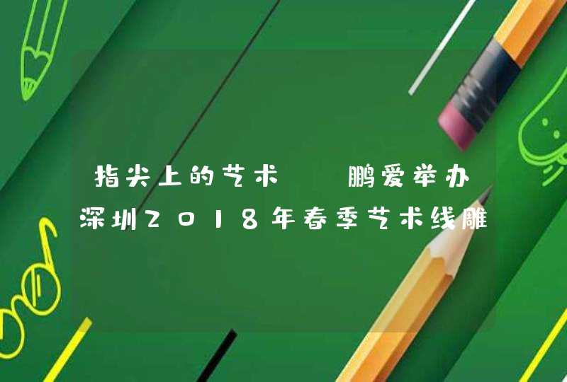 指尖上的艺术——鹏爱举办深圳2018年春季艺术线雕高峰论坛,第1张