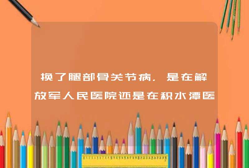 换了腿部骨关节病，是在解放军人民医院还是在积水潭医院手术，哪个医院骨科比较好，成功率高些。,第1张