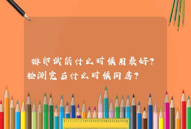 排卵试纸什么时候用最好？检测完后什么时候同房？,第1张