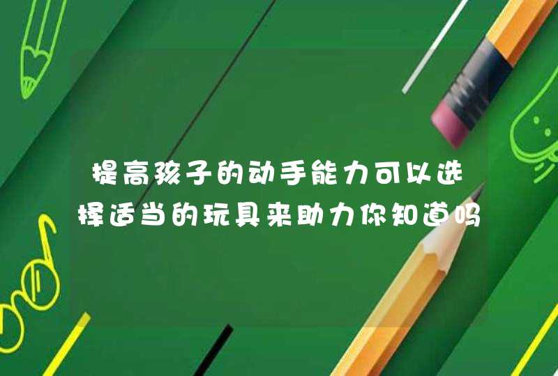 提高孩子的动手能力可以选择适当的玩具来助力你知道吗？,第1张