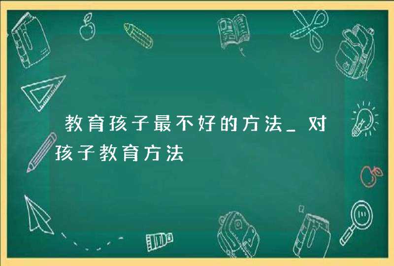 教育孩子最不好的方法_对孩子教育方法,第1张