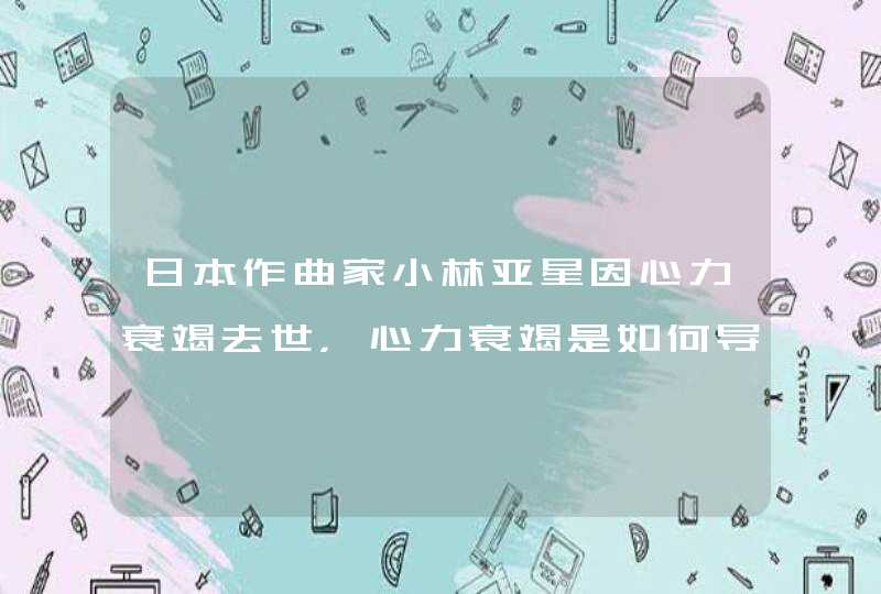 日本作曲家小林亚星因心力衰竭去世，心力衰竭是如何导致的？,第1张