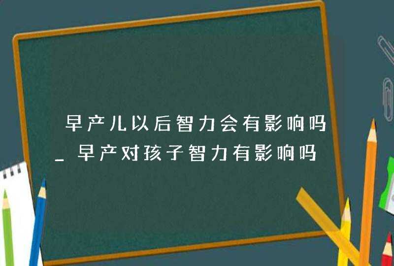 早产儿以后智力会有影响吗_早产对孩子智力有影响吗,第1张