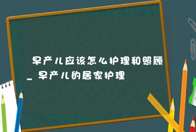 早产儿应该怎么护理和照顾_早产儿的居家护理,第1张