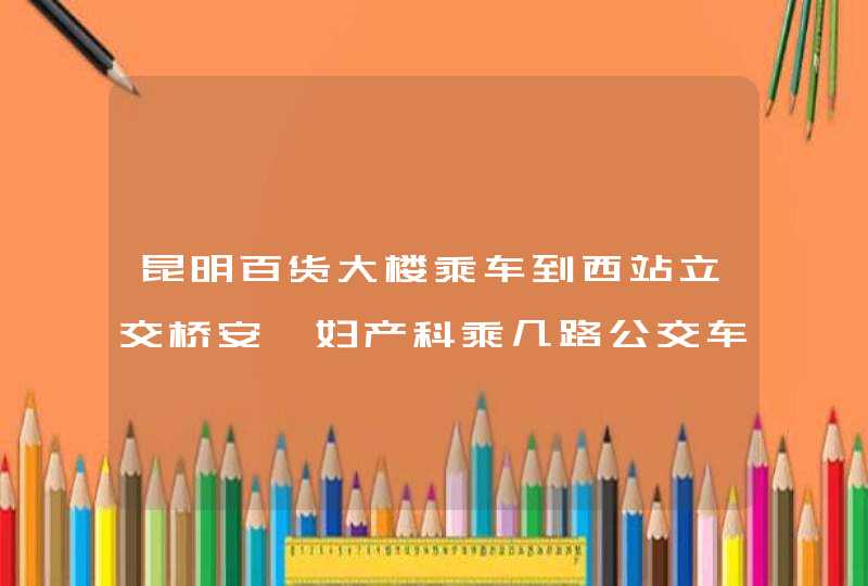 昆明百货大楼乘车到西站立交桥安琪妇产科乘几路公交车,第1张