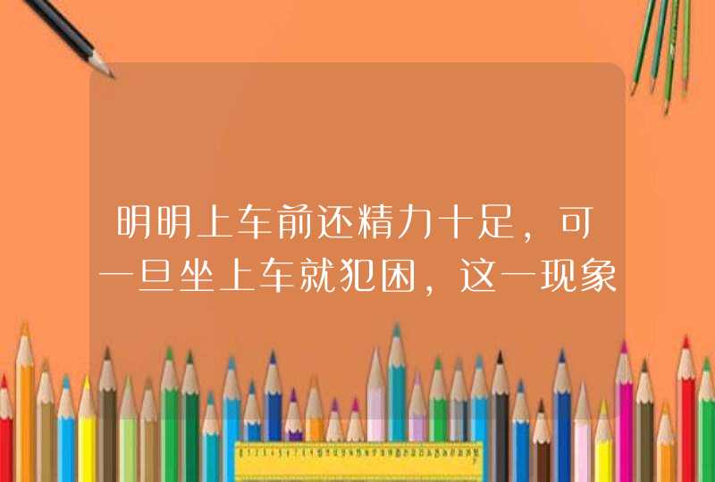 明明上车前还精力十足，可一旦坐上车就犯困，这一现象是什么原因导致的呢?,第1张