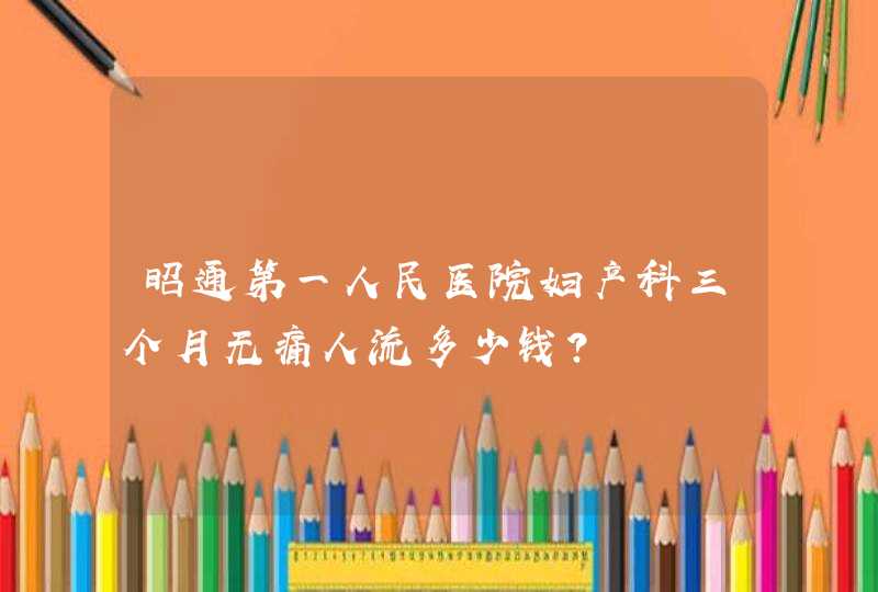 昭通第一人民医院妇产科三个月无痛人流多少钱？,第1张