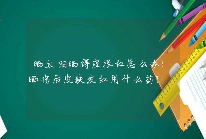 晒太阳晒得皮很红怎么办？晒伤后皮肤发红用什么药？,第1张