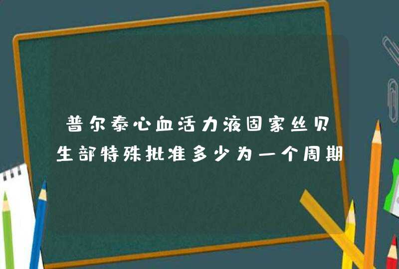 普尔泰心血活力液固家丝贝生部特殊批准多少为一个周期,第1张