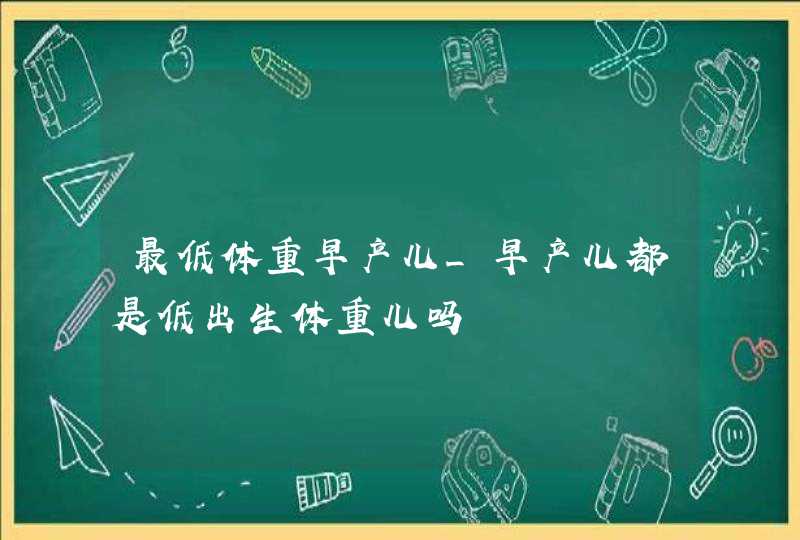 最低体重早产儿_早产儿都是低出生体重儿吗,第1张